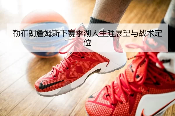 勒布朗詹姆斯下赛季湖人生涯展望与战术定位