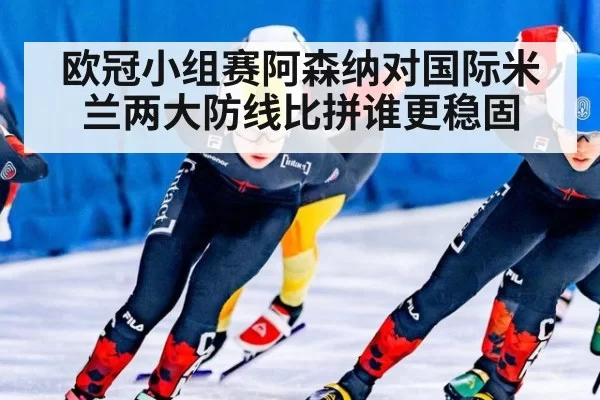 欧冠小组赛阿森纳对国际米兰两大防线比拼谁更稳固