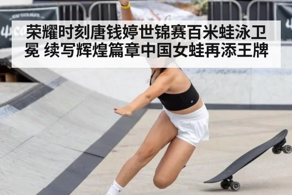 荣耀时刻唐钱婷世锦赛百米蛙泳卫冕 续写辉煌篇章中国女蛙再添王牌