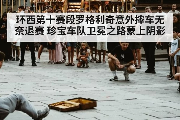 环西第十赛段罗格利奇意外摔车无奈退赛 珍宝车队卫冕之路蒙上阴影