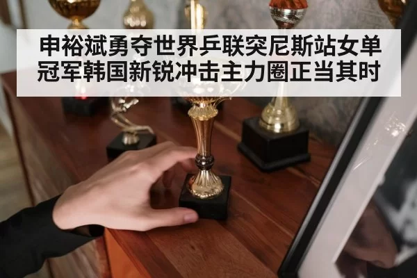 申裕斌勇夺世界乒联突尼斯站女单冠军韩国新锐冲击主力圈正当其时